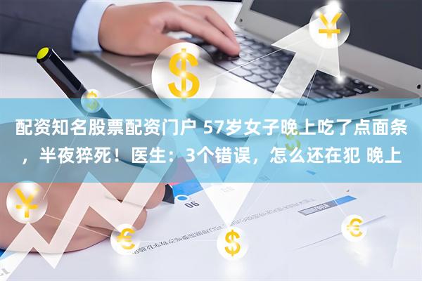 配资知名股票配资门户 57岁女子晚上吃了点面条，半夜猝死！医生：3个错误，怎么还在犯 晚上