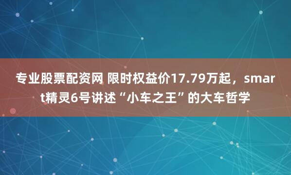 专业股票配资网 限时权益价17.79万起，smart精灵6号讲述“小车之王”的大车哲学