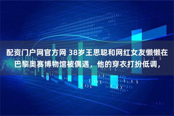 配资门户网官方网 38岁王思聪和网红女友懒懒在巴黎奥赛博物馆被偶遇，他的穿衣打扮低调，